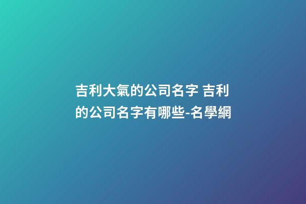 吉利大氣的公司名字 吉利的公司名字有哪些-名學網-第1張-公司起名-玄機派